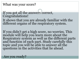 What was your score?
If you got all the answers correct,
Congratulations!
It shows that you are already familiar with the
different organs of the respiratory system.
If you didn’t get a high score, no worries. This
module will help you learn more about the
Respiratory system as well as the different parts
and function of each part. Study carefully this
topic and you will be able to answer all the
questions in the activities that lie ahead.
Are you ready?
 