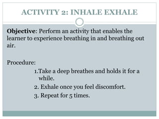 ACTIVITY 2: INHALE EXHALE
Objective: Perform an activity that enables the
learner to experience breathing in and breathing out
air.
Procedure:
1.Take a deep breathes and holds it for a
while.
2. Exhale once you feel discomfort.
3. Repeat for 5 times.
 