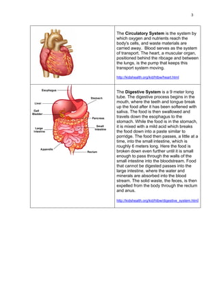 3




The Circulatory System is the system by
which oxygen and nutrients reach the
body's cells, and waste materials are
carried away. Blood serves as the system
of transport. The heart, a muscular organ,
positioned behind the ribcage and between
the lungs, is the pump that keeps this
transport system moving.

http://kidshealth.org/kid/htbw/heart.html



The Digestive System is a 9 meter long
tube. The digestive process begins in the
mouth, where the teeth and tongue break
up the food after it has been softened with
saliva. The food is then swallowed and
travels down the esophagus to the
stomach. While the food is in the stomach,
it is mixed with a mild acid which breaks
the food down into a paste similar to
porridge. The food then passes, a little at a
time, into the small intestine, which is
roughly 6 meters long. Here the food is
broken down even further until it is small
enough to pass through the walls of the
small intestine into the bloodstream. Food
that cannot be digested passes into the
large intestine, where the water and
minerals are absorbed into the blood
stream. The solid waste, the feces, is then
expelled from the body through the rectum
and anus.

http://kidshealth.org/kid/htbw/digestive_system.html
 