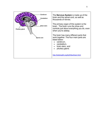 5



                        Cerebrum
                                     The Nervous System is made up of the
                        Cerebellum
                                     brain and the spinal cord, as well as
                                     thousands of nerves.

                                     The primary organ of this system is the
                        Brain stem   brain. The brain runs the show and
Pituitary gland                      controls just about everything you do, even
                                     when you're asleep.

                                     The brain has many different parts that
                  Spinal cord        work together. The four main parts are
                                     listed below:
                                       • cerebrum,
                                       • cerebellum,
                                       • brain stem, and
                                       • pituitary gland.


                                     http://kidshealth.org/kid/htbw/brain.html
 