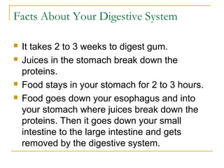 Facts About Your Digestive System
 It takes 2 to 3 weeks to digest gum.
 Juices in the stomach break down the
proteins.
 Food stays in your stomach for 2 to 3 hours.
 Food goes down your esophagus and into
your stomach where juices break down the
proteins. Then it goes down your small
intestine to the large intestine and gets
removed by the digestive system.
 