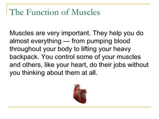 The Function of Muscles Muscles are very important. They help you do almost everything — from pumping blood throughout your body to lifting your heavy backpack. You control some of your muscles and others, like your heart, do their jobs without you thinking about them at all.  