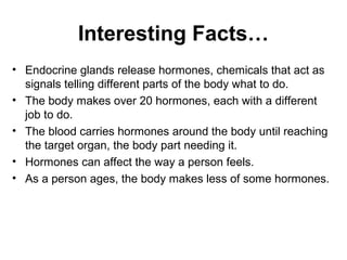Interesting Facts… 
• Endocrine glands release hormones, chemicals that act as 
signals telling different parts of the body what to do. 
• The body makes over 20 hormones, each with a different 
job to do. 
• The blood carries hormones around the body until reaching 
the target organ, the body part needing it. 
• Hormones can affect the way a person feels. 
• As a person ages, the body makes less of some hormones. 
 
