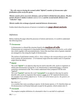16 | P a g e
**
The cells return to having the normal (called "diploid") number of chromosomes after
fertilization of the ova by the sperm.
Meiosis consists of two successive divisions, each of which is divided into four phases. The first
meiotic division is similar to mitosis (defined above) and the second meiotic division is the
"reduction" stage.
Meiosis enables the exchange of genetic material between chromosomes.
Further detail about the process of meiosis is included on the page about meiosis.
Definitions:
Before studying the pages about the processes of mitosis and meiosis, it is useful to understand
the following terms:
Chromosome
A chromosome is a thread-like structure found in the nucleus of cells.
Chromosomes are composed of a long double filament of DNA (deoxyribonucleic acid) coiled
into a helix together with associated proteins. Genes (the most basic units of genetic material)
are arranged in a line along the length of chromosomes.
The nucleus of each human somatic cell (i.e. those relating to the nonreproductive parts of the
body) contains 46 chromosomes - 23 of maternal origin (from the mother) and 23 of paternal
origin (from the father).
Diploid
The word "diploid" is an adjective that may be used to describe cells, nuclei or organisms in
which each chromosome (except the Y sex chromosome) is represented twice, a situation
sometimes summarised as 2n. This is better understood when compared with the term
"haploid":
The word "haploid" (and also the word "monoploid") is an adjective that may be used to
describe cells, nuclei or organisms that contain a single set of "n" unpaired chromosomes.
An example of use of these adjectives is: "In the case of the human species, the gametes are
haploid following meiosis."
But what is n ?
n is a number that varies according to species. In the human species, n=23, therefore there are
46 chromosomes in all human body parts except for the gametes, which contain only 23.
Chromatid
The simplest complete definition of a chromatid is that it is one-half of a replicated
 