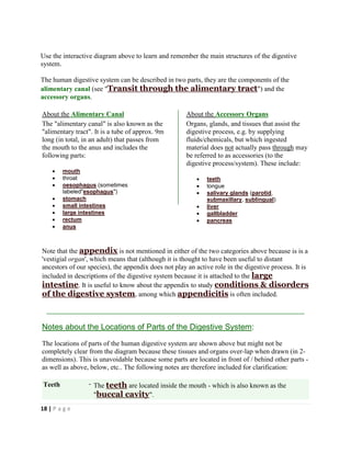 18 | P a g e
Use the interactive diagram above to learn and remember the main structures of the digestive
system.
The human digestive system can be described in two parts, they are the components of the
alimentary canal (see "Transit through the alimentary tract") and the
accessory organs.
About the Alimentary Canal About the Accessory Organs
The "alimentary canal" is also known as the
"alimentary tract". It is a tube of approx. 9m
long (in total, in an adult) that passes from
the mouth to the anus and includes the
following parts:
 mouth
 throat
 oesophagus (sometimes
labeled"esophagus")
 stomach
 small intestines
 large intestines
 rectum
 anus
Organs, glands, and tissues that assist the
digestive process, e.g. by supplying
fluids/chemicals, but which ingested
material does not actually pass through may
be referred to as accessories (to the
digestive process/system). These include:
 teeth
 tongue
 salivary glands (parotid,
submaxillary, sublingual)
 liver
 gallbladder
 pancreas
Note that the appendix is not mentioned in either of the two categories above because is is a
'vestigial organ', which means that (although it is thought to have been useful to distant
ancestors of our species), the appendix does not play an active role in the digestive process. It is
included in descriptions of the digestive system because it is attached to the large
intestine. It is useful to know about the appendix to study conditions & disorders
of the digestive system, among which appendicitis is often included.
Notes about the Locations of Parts of the Digestive System:
The locations of parts of the human digestive system are shown above but might not be
completely clear from the diagram because these tissues and organs over-lap when drawn (in 2-
dimensions). This is unavoidable because some parts are located in front of / behind other parts -
as well as above, below, etc.. The following notes are therefore included for clarification:
Teeth - The teeth are located inside the mouth - which is also known as the
"buccal cavity".
 