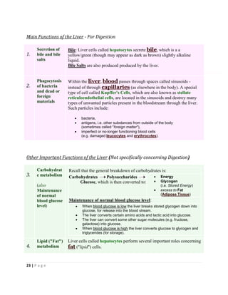 23 | P a g e
Main Functions of the Liver - For Digestion
1.
Secretion of
bile and bile
salts
Bile: Liver cells called hepatocytes secrete bile, which is a a
yellow/green (though may appear as dark as brown) slightly alkaline
liquid.
Bile Salts are also produced produced by the liver.
2.
Phagocytosis
of bacteria
and dead or
foreign
materials
Within the liver, blood passes through spaces called sinusoids -
instead of through capillaries (as elsewhere in the body). A special
type of cell called Kupffer's Cells, which are also known as stellate
reticuloendothelial cells, are located in the sinusoids and destroy many
types of unwanted particles present in the bloodstream through the liver.
Such particles include:
 bacteria,
 antigens, i.e. other substances from outside of the body
(sometimes called "foreign matter"),
 imperfect or no-longer functioning blood cells
(e.g. damaged leucocytes and erythrocytes).
Other Important Functions of the Liver (Not specifically concerning Digestion)
3.
Carbohydrat
e metabolism
(also
Maintenance
of normal
blood glucose
level)
Recall that the general breakdown of carbohydrates is:
Carbohydrates Polysaccharides
Glucose, which is then converted to:
 Energy
 Glycogen
(i.e. Stored Energy)
 excess to Fat
(Adipose Tissue)
Maintenance of normal blood glucose level:
 When blood glucose is low the liver breaks stored glycogen down into
glucose, for release into the blood stream.
 The liver converts certain amino acids and lactic acid into glucose.
 The liver can convert some other sugar molecules (e.g. fructose,
galactose) into glucose.
 When blood glucose is high the liver converts glucose to glycogen and
triglycerides (for storage).
4.
Lipid ("Fat")
metabolism
Liver cells called hepatocytes perform several important roles concerning
fat ("lipid") cells.
 