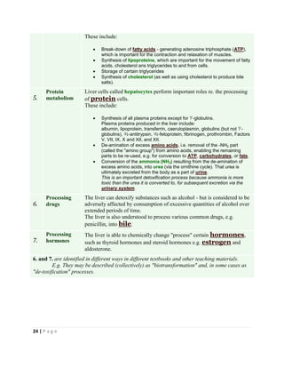 24 | P a g e
These include:
 Break-down of fatty acids - generating adenosine triphosphate (ATP),
which is important for the contraction and relaxation of muscles.
 Synthesis of lipoproteins, which are important for the movement of fatty
acids, cholesterol ans triglycerides to and from cells.
 Storage of certain triglycerides
 Synthesis of cholesterol (as well as using cholesterol to produce bile
salts).
5.
Protein
metabolism
Liver cells called hepatocytes perform important roles re. the processing
of protein cells.
These include:
 Synthesis of all plasma proteins except for -globulins.
Plasma proteins produced in the liver include:
albumin, lipoprotein, transferrin, caeruloplasmin, globulins (but not -
globulins), -antitrypsin, -fetoprotein, fibrinogen, prothrombin, Factors
V, VII, IX, X and XII, and XII.
 De-amination of excess amino acids, i.e. removal of the -NH2 part
(called the "amino group") from amino acids, enabling the remaining
parts to be re-used, e.g. for conversion to ATP, carbohydrates, or fats.
 Conversion of the ammonia (NH3) resulting from the de-amination of
excess amino acids, into urea (via the ornithine cycle). That urea is
ultimately excreted from the body as a part of urine.
This is an important detoxification process because ammonia is more
toxic than the urea it is converted to, for subsequent excretion via the
urinary system.
6.
Processing
drugs
The liver can detoxify substances such as alcohol - but is considered to be
adversely affected by consumption of excessive quantities of alcohol over
extended periods of time.
The liver is also understood to process various common drugs, e.g.
penicillin, into bile.
7.
Processing
hormones
The liver is able to chemically change "process" certain hormones,
such as thyroid hormones and steroid hormones e.g. estrogen and
aldosterone.
6. and 7. are identified in different ways in different textbooks and other teaching materials.
E.g. They may be described (collectively) as "biotransformation" and, in some cases as
"de-toxification" processes.
 
