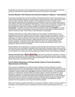 5 | P a g e
development & reproduction. All living things obtain and manage nutrients for the purpose of extracting
energy and obtaining raw materials needed for the structure and function of their bodies.
Humans Maintain Their External and Internal Conditions in Balance - Homeostasis
Living things must keep levels of internal conditions at levels appropriate for other life processes to occur.
These include things like temperature, pH (acid levels), nutrients, hormones, water, waste concentrations,
and many others. Similarly, external conditions must be appropriate for life. For example, lizards
thermoregulate (adjust their body temperature) by such behaviors as orienting in certain ways to the sun
and moving to rocks that have appropriate temperatures. In this way, their can keep their muscle tissues
at temperatures for optimum performance. This helps them capture prey and escape from predators. The
term that refers to all ways that an organism regulates its internal and external environment is
homeostasis. The ability to respond to stimuli in the environment is often called irritability. This ability
allows all forms of life to use homeostatic controls that maintain the living state even when internal and
external conditions change. These controls may be behavioral or physiological.
Feedback mechanisms are used to adjust conditions so as to maintain a livable balance for many
physiological and physical conditions of the human body. These fall into two main categories: positive
feedback mechanisms and negative feed back conditions. Negative feedback loops are very common in
living things. For example, when your blood sugar rises, special cells in your pancreas release insulin
which promotes cellular uptake of glucose. Lowered glucoses shuts down insulin release. (Another
hormone, glucagon, is important in blood sugar levels and it has its own negative feedback loop).
Negative feedback is illustrated frequently with a familiar example: the thermostat's control of room
temperature. See your text for this example.
Positive feedback can be described as a cascade of events that stop only when they hit a "wall." That is,
they stop when a job is completed. An example of this is the beautiful cascade of events that occur when
you injury yourself and have a loss of blood. The blood clotting process covered in detail in a chapter later
in your textbook is an intricate set of chemical steps that proceeds full force until the bleeding is stopped.
Internet Learning Activity - Ben's Bad Day. Visit this link and follow the instructions to observe
how Ben's body responds to various challenges to maintain homeostasis.Note how Ben's body can detect
stimuli (both internal and external) and then respond appropriately to keep his internal conditions. All living
things must be able to accomplish similar feats.
Human Beings Reproduce and Pass Genetic Codes to Future Generations -
Reproduction and Heredity
Life is unique in its possession of a chemical coding mechanism that allows organisms to produce
offspring of their own kind. One special type of nucleic acid, DNA, is the code-carrying molecule. All living
things possess their own copies of the genetic instructions to operate their bodies. These instructions are
contained in subsets of DNA codes called genes. Furthermore, these instructions can be duplicated and
passed on to reproductive cells that develop into offspring directly or through combinations in sexual
reproduction. Aspects of an organism that are due to this genetic code are referred to as genetically
inherited characteristics. All living things exhibit distinctive patterns of heredity. This is not to say that the
phenotype (form) of an organism is not influenced by environmental factors. Maybe you remember the
long running "nature versus nuture" debate in psychology. The genetic code dictates the "nature"
component of living organisms, and all organisms share this property.
DNA is the storehouse of genetic information for all organisms. Mutations, however, introduce variations in
the patterns, and this allows survival in changing environments. Nature is the testing ground for the
 