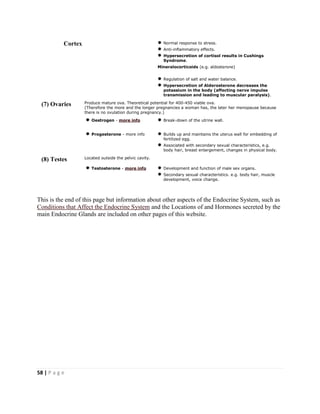 58 | P a g e
Cortex Normal response to stress.
Anti-inflammatory effects.
Hypersecretion of cortisol results in Cushings
Syndrome.
Mineralocorticoids (e.g. aldosterone)
Regulation of salt and water balance.
Hypersecretion of Alderosterone decreases the
potassium in the body (affecting nerve impulse
transmission and leading to muscular paralysis).
(7) Ovaries Produce mature ova. Theoretical potential for 400-450 viable ova.
(Therefore the more and the longer pregnancies a woman has, the later her menopause because
there is no ovulation during pregnancy.)
Oestrogen - more info Break-down of the utrine wall.
Progesterone - more info Builds up and maintains the uterus wall for embedding of
fertilized egg.
Associated with secondary sexual characteristics, e.g.
body hair, breast enlargement, changes in physical body.
(8) Testes Located outside the pelvic cavity.
Testosterone - more info Development and function of male sex organs.
Secondary sexual characteristics. e.g. body hair, muscle
development, voice change.
This is the end of this page but information about other aspects of the Endocrine System, such as
Conditions that Affect the Endocrine System and the Locations of and Hormones secreted by the
main Endocrine Glands are included on other pages of this website.
 