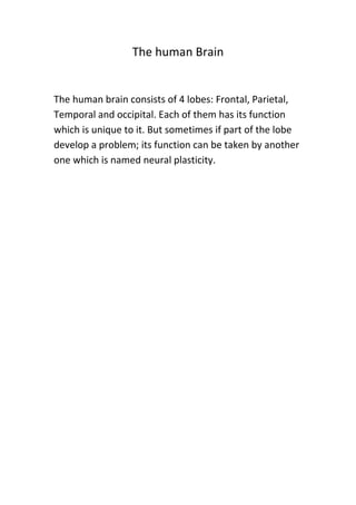 The human Brain

The human brain consists of 4 lobes: Frontal, Parietal,
Temporal and occipital. Each of them has its function
which is unique to it. But sometimes if part of the lobe
develop a problem; its function can be taken by another
one which is named neural plasticity.

 