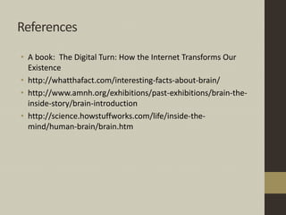 References
• A book: The Digital Turn: How the Internet Transforms Our
Existence
• http://whatthafact.com/interesting-facts-about-brain/
• http://www.amnh.org/exhibitions/past-exhibitions/brain-the-
inside-story/brain-introduction
• http://science.howstuffworks.com/life/inside-the-
mind/human-brain/brain.htm
 