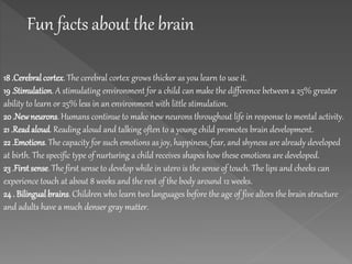 Fun facts about the brain
18 .Cerebralcortex. The cerebral cortex grows thicker as you learn to use it.
19 .Stimulation. A stimulating environment for a child can make the difference between a 25% greater
ability to learn or 25% less in an environment with little stimulation.
20 .Newneurons. Humans continue to make new neurons throughout life in response to mental activity.
21 .Readaloud. Reading aloud and talking often to a young child promotes brain development.
22 .Emotions. The capacity for such emotions as joy, happiness, fear, and shyness are already developed
at birth. The specific type of nurturing a child receives shapes how these emotions are developed.
23 .First sense. The first sense to develop while in utero is the sense of touch. The lips and cheeks can
experience touch at about 8 weeks and the rest of the body around 12 weeks.
24 . Bilingual brains. Children who learn two languages before the age of five alters the brain structure
and adults have a much denser gray matter.
 