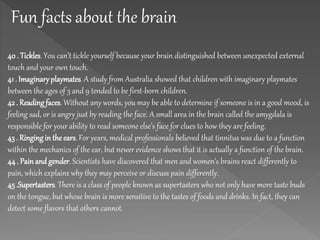 Fun facts about the brain
40 . Tickles. You can’t tickle yourself because your brain distinguished between unexpected external
touch and your own touch.
41 . Imaginaryplaymates. A study from Australia showed that children with imaginary playmates
between the ages of 3 and 9 tended to be first-born children.
42 . Reading faces. Without any words, you may be able to determine if someone is in a good mood, is
feeling sad, or is angry just by reading the face. A small area in the brain called the amygdala is
responsible for your ability to read someone else’s face for clues to how they are feeling.
43 . Ringingin the ears. For years, medical professionals believed that tinnitus was due to a function
within the mechanics of the ear, but newer evidence shows that it is actually a function of the brain.
44 . Painand gender. Scientists have discovered that men and women’s brains react differently to
pain, which explains why they may perceive or discuss pain differently.
45 .Supertasters. There is a class of people known as supertasters who not only have more taste buds
on the tongue, but whose brain is more sensitive to the tastes of foods and drinks. In fact, they can
detect some flavors that others cannot.
 