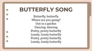 BUTTERFLY SONG
Butterfly, butterfly
Where are you going?
Out in a garden
Dancing, dancing
Pretty, pretty butterfly
Lonely, lonely butterfly
Pretty, pretty butterfly
Lonely, lonely butterfly
 
