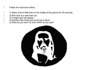 *         Follow the instruction below.  *         1) Stare  at the 4 little dots on the middle of the picture for 30 seconds   *         2) then look at a wall near you  *         3) a bright spot will appear  *         4) twinkle a few times and you‘ll see a figure  *         5) What do you see? Or even WHO do you see?  