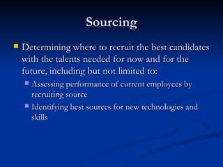 Sourcing Determining where to recruit the best candidates with the talents needed for now and for the future, including but not limited to: Assessing performance of current employees by recruiting source Identifying best sources for new technologies and skills 
