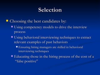 Selection Choosing the best candidates by: Using competency models to drive the interview process Using behavioral interviewing techniques to extract relevant examples of past behaviors Ensuring hiring managers are skilled in behavioral interviewing techniques Educating those in the hiring process of the cost of a  “false positive”  