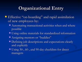 Organizational Entry Effective “on-boarding” and rapid assimilation of new employees by: Automating transactional activities when and where possible  Using online materials for standardized information  Assigning mentors or “buddies”  Defining job descriptions and expectations clearly and explicitly Using 30-, 60-, and 90-day checklists for direct managers 