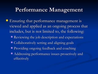 Performance Management Ensuring that performance management is viewed and applied as an ongoing process that includes, but is not limited to, the following: Reviewing the job description and expectations Collaboratively setting and aligning goals Providing ongoing feedback and coaching Addressing performance issues proactively and effectively  