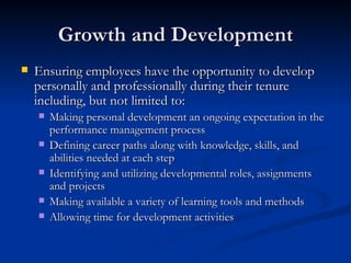 Growth and Development Ensuring employees have the opportunity to develop personally and professionally during their tenure including, but not limited to: Making personal development an ongoing expectation in the performance management process Defining career paths along with knowledge, skills, and abilities needed at each step Identifying and utilizing developmental roles, assignments and projects Making available a variety of learning tools and methods Allowing time for development activities  