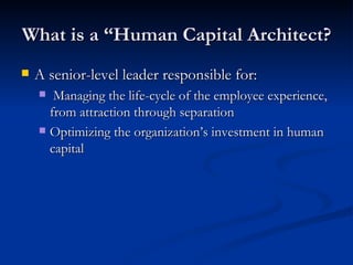 What is a “Human Capital Architect? A senior-level leader responsible for: Managing the life-cycle of the employee experience, from attraction through separation Optimizing the organization’s investment in human capital 