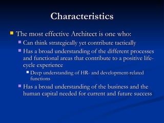 Characteristics The most effective Architect is one who: Can think strategically yet contribute tactically Has a broad understanding of the different processes and functional areas that contribute to a positive life-cycle experience Deep understanding of HR- and development-related functions Has a broad understanding of the business and the human capital needed for current and future success  
