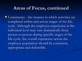 Areas of Focus, continued Consistency - the manner in which activities are completed within and across stages of the life-cycle. Although the employee experience at the individual level may vary dramatically from person to person during specific stages of the life-cycle, the overall experience across the employee population should be consistent, appropriate and defensible.  