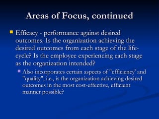 Areas of Focus, continued Efficacy - performance against desired outcomes. Is the organization achieving the desired outcomes from each stage of the life-cycle? Is the employee experiencing each stage as the organization intended?  Also incorporates certain aspects of "efficiency' and "quality", i.e., is the organization achieving desired outcomes in the most cost-effective, efficient manner possible?  