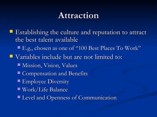 Attraction Establishing the culture and reputation to attract the best talent available  E.g., chosen as one of “100 Best Places To Work” Variables include but are not limited to: Mission, Vision, Values Compensation and Benefits Employee Diversity Work/Life Balance Level and Openness of Communication 