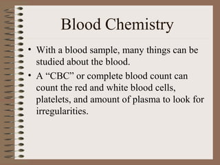 Blood Chemistry
• With a blood sample, many things can be
  studied about the blood.
• A “CBC” or complete blood count can
  count the red and white blood cells,
  platelets, and amount of plasma to look for
  irregularities.
 