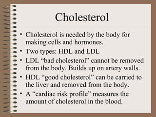 Cholesterol
• Cholesterol is needed by the body for
  making cells and hormones.
• Two types: HDL and LDL
• LDL “bad cholesterol” cannot be removed
  from the body. Builds up on artery walls.
• HDL “good cholesterol” can be carried to
  the liver and removed from the body.
• A “cardiac risk profile” measures the
  amount of cholesterol in the blood.
 