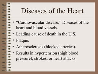 Diseases of the Heart
• “Cardiovascular disease.” Diseases of the
  heart and blood vessels.
• Leading cause of death in the U.S.
• Plaque.
• Atherosclerosis (blocked arteries).
• Results in hypertension (high blood
  pressure), strokes, or heart attacks.
 