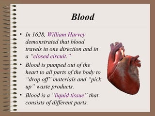 Blood
• In 1628, William Harvey
  demonstrated that blood
  travels in one direction and in
  a “closed circuit.”
• Blood is pumped out of the
  heart to all parts of the body to
  “drop off” materials and “pick
  up” waste products.
• Blood is a “liquid tissue” that
  consists of different parts.
 