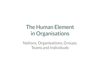 The Human Element
in Organisations 
Nations, Organisations, Groups,
Teams and Individuals
 