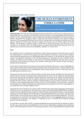 BA II, SEM III, COMPULSORY ENGLISH.
Indira Gandhi (1917-84) was Prime Minister of India for three terms- and this was a great honour in a
world which has seen only two or three women as prime ministers. The only daughter of the first Prime
Minister of India, Jawaharlal Nehru, Indira Gandhi was educated at Shantiniketan and the University of
Oxford. She joined the Congress Party in 1938 and was actively involved in the Indian Freedom
Movement. She was greatly influenced by her father’s cultural values and insights on global issues. Her
speech reflects her world vision and faith in peace and harmony, and in human values. As Prime
Minister, she projected a positive image of India both at home and abroad. She felt victim to an
assassin’s ire in October 1984. The following piece is a speech that Indira Gandhi delivered at the UN
Conference of Human Environment at Stockholm, Sweden, on 14June 1972.
Text:
It is indeed an honour to address this conference in itself a fresh expression of the spirit which created
the United Nations- concern for the present and future welfare of humanity. It does not aim merely at
securing limited agreements but at establishing peace and harmony in life among all races and with
nature. This gathering represents man's earnest endeavour to understand his own condition and to
prolong his tenancy of this planet. A vast amount of detailed preparatory work has gone into the
convening of this conference guided by the dynamic personality of Mr. Maurice Strong, Secretary-
General of the conference.
I have had the good fortune of growing up with a sense of kinship with nature in all its manifestations.
Birds, plants, stones were companions and, sleeping under the star-strewn sky, I became familiar with
the names and movements of the constellations. But my deep interest in this our "only earth” was not
for itself but as a fit home for man.
One cannot be truly human and civilized unless one looks upon not only all fellowmen but all creation
with the eyes of a friend. Throughout India, edicts carved on rocks and iron pillars are reminders that
twenty-two centuries ago the Emperor Ashoka defined a king's duty as not merely to protect citizens
and punish wrongdoers, but also to preserve animal life and forest trees. Ashoka was the first and
perhaps the only monarch until very recently to forbid the killing of a large number of species of animals
for sport or food, foreshadowing some of the concerns of this conference. He went further, regretting
the carnage of his military conquests and enjoining upon his successors to find "their only pleasure in
the peace that comes through righteousness."
Along with the rest of mankind, we in India in spite of Ashoka have been guilty of wanton(cruel) disregard
for the sources of our sustenance. We share your concern at the rapid deterioration of flora and fauna.
Some of our own wildlife has been wiped out; miles of forests with beautiful old trees, mute witnesses
of history, have been destroyed. Even though our industrial development is in its infancy, and at its most
difficult stage, we are taking various steps to deal with incipient environmental imbalances. The more
so because of our concern for the human being a species which is also imperiled.(dead) In poverty he
is threatened by malnutrition and disease, in weakness by war, in richness by the pollution brought
about by his own prosperity.
It is sad that in country after country, progress should become synonymous with an assault on nature.
We who are a part of nature and dependent on her for every need speak constantly about "exploiting”
nature. When the highest mountain in the world was climbed in 1953, Jawaharlal Nehru objected to the
THE HUMAN ENVIRONMENT
INDIRA GANDHI
Notes by:
Dr. G. N. Khamankar, Vivekanand Collage, Bhadrawati
V
 