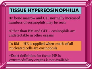 TISSUE HYPEREOSINOPHILIA
•In bone marrow and GIT normally increased
numbers of eosinophils may be seen
•Other than BM and GIT - eosinophils are
undetectable in other organs
In BM – HE is applied when >20% of all
nucleated cells are eosinophils
•Exact definition for tissue HE is
extramedullary organs is not available
 