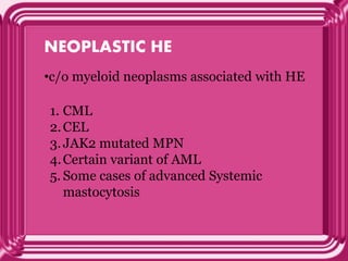 NEOPLASTIC HE
•c/o myeloid neoplasms associated with HE
1. CML
2.CEL
3.JAK2 mutated MPN
4.Certain variant of AML
5. Some cases of advanced Systemic
mastocytosis
 