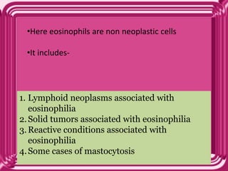 1. Lymphoid neoplasms associated with
eosinophilia
2.Solid tumors associated with eosinophilia
3.Reactive conditions associated with
eosinophilia
4.Some cases of mastocytosis
•Here eosinophils are non neoplastic cells
•It includes-
 