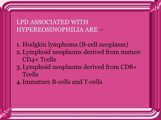 LPD ASSOCIATED WITH
HYPEREOSINOPHILIA ARE –
1. Hodgkin lymphoma (B-cell neoplasm)
2.Lymphoid neoplasms derived from mature
CD4+ Tcells
3.Lymphoid neoplasms derived from CD8+
Tcells
4.Immature B-cells and T-cells
 