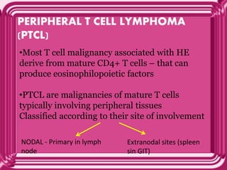 PERIPHERAL T CELL LYMPHOMA
(PTCL)
•Most T cell malignancy associated with HE
derive from mature CD4+ T cells – that can
produce eosinophilopoietic factors
•PTCL are malignancies of mature T cells
typically involving peripheral tissues
Classified according to their site of involvement
NODAL - Primary in lymph
node
Extranodal sites (spleen
sin GIT)
 