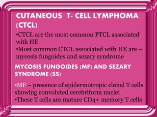 CUTANEOUS T- CELL LYMPHOMA
(CTCL)
•CTCL are the most common PTCL associated
with HE
•Most common CTCL associated with HE are –
mycosis fungoides and sezary syndrome
MYCOSIS FUNGOIDES (MF) AND SEZARY
SYNDROME (SS)
•MF – presence of epidermotropic clonal T cells
showing convoluted cerebriform nuclei
•These T cells are mature CD4+ memory T cells
 