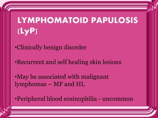 LYMPHOMATOID PAPULOSIS
(LyP)
•Clinically benign disorder
•Recurrent and self healing skin lesions
•May be associated with malignant
lymphomas – MF and HL
•Peripheral blood eosinophilia - uncommon
 