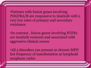 •Patients with fusion genes involving
PDGFRA/B are responsive to imatinib with a
very low rates of primary and secondary
resistance
•In contrast , fusion genes involving FGFR1
are imatinib resistant and associated with
aggressive clinical course
•All 3 disorders can present as chronic MPN
but frequency of manifestation as lymphoid
neoplasm varies
 