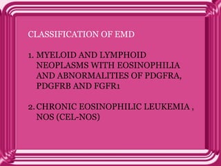 CLASSIFICATION OF EMD
1. MYELOID AND LYMPHOID
NEOPLASMS WITH EOSINOPHILIA
AND ABNORMALITIES OF PDGFRA,
PDGFRB AND FGFR1
2.CHRONIC EOSINOPHILIC LEUKEMIA ,
NOS (CEL-NOS)
 