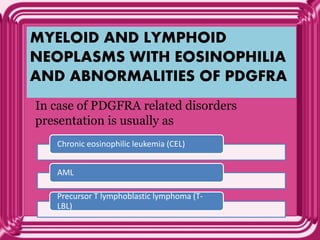 MYELOID AND LYMPHOID
NEOPLASMS WITH EOSINOPHILIA
AND ABNORMALITIES OF PDGFRA
In case of PDGFRA related disorders
presentation is usually as
Chronic eosinophilic leukemia (CEL)
AML
Precursor T lymphoblastic lymphoma (T-
LBL)
 