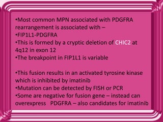 •Most common MPN associated with PDGFRA
rearrangement is associated with –
•FIP1L1-PDGFRA
•This is formed by a cryptic deletion of CHIC2 at
4q12 in exon 12
•The breakpoint in FIP1L1 is variable
•This fusion results in an activated tyrosine kinase
which is inhibited by imatinib
•Mutation can be detected by FISH or PCR
•Some are negative for fusion gene – instead can
overexpress PDGFRA – also candidates for imatinib
 