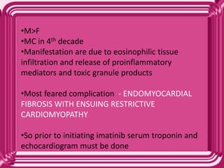•M>F
•MC in 4th decade
•Manifestation are due to eosinophilic tissue
infiltration and release of proinflammatory
mediators and toxic granule products
•Most feared complication - ENDOMYOCARDIAL
FIBROSIS WITH ENSUING RESTRICTIVE
CARDIOMYOPATHY
•So prior to initiating imatinib serum troponin and
echocardiogram must be done
 