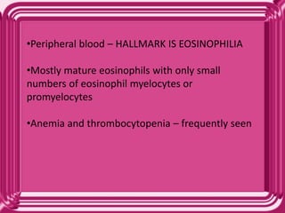 •Peripheral blood – HALLMARK IS EOSINOPHILIA
•Mostly mature eosinophils with only small
numbers of eosinophil myelocytes or
promyelocytes
•Anemia and thrombocytopenia – frequently seen
 
