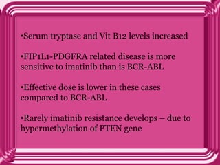 •Serum tryptase and Vit B12 levels increased
•FIP1L1-PDGFRA related disease is more
sensitive to imatinib than is BCR-ABL
•Effective dose is lower in these cases
compared to BCR-ABL
•Rarely imatinib resistance develops – due to
hypermethylation of PTEN gene
 