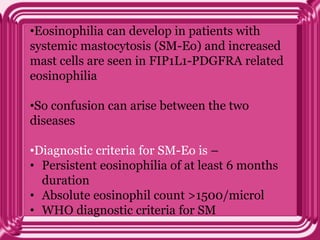 •Eosinophilia can develop in patients with
systemic mastocytosis (SM-Eo) and increased
mast cells are seen in FIP1L1-PDGFRA related
eosinophilia
•So confusion can arise between the two
diseases
•Diagnostic criteria for SM-Eo is –
• Persistent eosinophilia of at least 6 months
duration
• Absolute eosinophil count >1500/microl
• WHO diagnostic criteria for SM
 